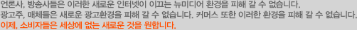 언론사, 방송사들은 이러한 새로운 인터넷이 이끄는 뉴미디어 환경을 피해 갈 수 없습니다. 광고주, 매체들은 새로운 광고환경을 피해 갈 수 없습니다. 커머스 또한 이러한 환경을 피해 갈 수 없습니다. 이제, 소비자들은 세상에 없는 새로운 것을 원합니다.