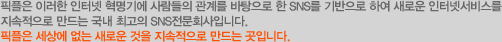픽플은 이러한 인터넷 혁명기에 사람들의 관계를 바탕으로 한 SNS를 기반으로 하여 새로운 인터넷서비스를 지속적으로 만드는 국내 최고의 SNS전문회사입니다. 픽플은 세상에 없는 새로운 것을 지속적으로 만드는 곳입니다.