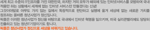 세계 최고 수준의 IT인프라를 가진 대한민국, 하지만 거의 모두가 해외에 있는 인터넷서비스를 모방하여 국내 적용만 하는 상황에서 세계에 없는 인터넷 서비스만 만들겠다는 신념!그것이야말로 아무도 가지 않는 길에서 독창적으로 판단하고 실행에 옮겨 세상에 없는 새로운 가치를 창조하는 올바른 청년기업가 정신입니다. 픽플은 이러한 청년기업가 정신을 바탕으로 국내에서 인터넷 혁명을 일으키며, 미국 실리콘밸리에도 당당히 진출하고 있는 청년IT기업이기도 합니다. 픽플은 청년기업가 정신으로 세상을 바꿔가고 있습니다. 