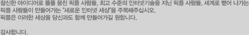 참신한 아이디어로 똘똘 뭉친 픽플 사람들, 최고 수준의 인터넷기술을 지닌 픽플 사람들, 세계로 뻗어 나가는 픽플 사람들이 만들어가는 "새로운 인터넷 세상"을 주목해주십시오. 픽플은 이러한 세상을 당신과도 함께 만들어가길 원합니다. 감사합니다.